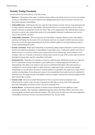 Security testing 67
Security Testing Taxonomy
Common terms used for the delivery of security testing;
• Discovery - The purpose of this stage is to identify systems within scope and the services in use. It is not intended
to discover vulnerabilities, but version detection may highlight deprecated versions of software / firmware and
thus indicate potential vulnerabilities.
• Vulnerability Scan - Following the discovery stage this looks for known security issues by using automated tools
to match conditions with known vulnerabilities. The reported risk level is set automatically by the tool with no
manual verification or interpretation by the test vendor. This can be supplemented with credential based scanning
that looks to remove some common false positives by using supplied credentials to authenticate with a service
(such as local windows accounts).
• Vulnerability Assessment - This uses discovery and vulnerability scanning to identify security vulnerabilities
and places the findings into the context of the environment under test. An example would be removing common
false positives from the report and deciding risk levels that should be applied to each report finding to improve
business understanding and context.
• Security Assessment - Builds upon Vulnerability Assessment by adding manual verification to confirm exposure,
but does not include the exploitation of vulnerabilities to gain further access. Verification could be in the form of
authorised access to a system to confirm system settings and involve examining logs, system responses, error
messages, codes, etc. A Security Assessment is looking to gain a broad coverage of the systems under test but not
the depth of exposure that a specific vulnerability could lead to.
• Penetration Test - Penetration test simulates an attack by a malicious party. Building on the previous stages and
involves exploitation of found vulnerabilities to gain further access. Using this approach will result in an
understanding of the ability of an attacker to gain access to confidential information, affect data integrity or
availability of a service and the respective impact. Each test is approached using a consistent and complete
methodology in a way that allows the tester to use their problem solving abilities, the output from a range of tools
and their own knowledge of networking and systems to find vulnerabilities that would/ could not be identified by
automated tools. This approach looks at the depth of attack as compared to the Security Assessment approach that
looks at the broader coverage.
• Security Audit - Driven by an Audit / Risk function to look at a specific control or compliance issue.
Characterised by a narrow scope, this type of engagement could make use of any of the earlier approaches
discussed (vulnerability assessment, security assessment, penetration test).
• Security Review - Verification that industry or internal security standards have been applied to system
components or product. This is typically completed through gap analysis and utilises build / code reviews or by
reviewing design documents and architecture diagrams. This activity does not utilise any of the earlier approaches
(Vulnerability Assessment, Security Assessment, Penetration Test, Security Audit)
 