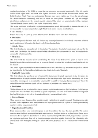 Attack patterns 69
Another important use of this field is to ensure that true patterns are not repeated unnecessarily. Often it is easy to
confuse a new exploit with a new attack. New exploits are created all the time for the same attack patterns. The
Buffer Overflow Attack Pattern is a good example. There are many known exploits, and viruses that take advantage
of a Buffer Overflow vulnerability. But they all follow the same pattern. Therefore the Type and Subtype
classification mechanism provides a way to classify a pattern. If the pattern you are creating doesn't have a unique
Type and Subtype, chances are it’s a new exploit for an existing pattern.
This section is also used to indicate if it is possible to automate the attack. If it is possible to automate the attack, it is
recommended to provide a sample in the Sample Attack Code section which is described below.
• Also Known As
Certain attacks may be known by several different names. This field is used to list those other names.
• Description
This is a description of the attack itself, and where it may have originated from. It is essentially a free-form field that
can be used to record information that doesn’t easily fit into the other fields.
• Attacker Intent
This field identifies the intended result of the attacker. This indicates the attacker’s main target and goal for the
attack itself. For example, The Attacker Intent of a DOS – Bandwidth Starvation attack is to make the target web site
unreachable to legitimate traffic.
• Motivation
This field records the attacker’s reason for attempting this attack. It may be to crash a system in order to cause
financial harm to the organization, or it may be to execute the theft of critical data in order to create financial gain for
the attacker.
This field is slightly different than the Attacker Intent field in that it describes why the attacker may want to achieve
the Intent listed in the Attacker Intent field, rather than the physical result of the attack.
• Exploitable Vulnerability
This field indicates the specific or type of vulnerability that creates the attack opportunity in the first place. An
example of this in an Integer Overflow attack would be that the integer based input field is not checking size of the
value of the incoming data to ensure that the target variable is capable of managing the incoming value. This is the
vulnerability that the associated exploit will take advantage of in order to carry out the attack.
• Participants
The Participants are one or more entities that are required for this attack to succeed. This includes the victim systems
as well as the attacker and the attacker’s tools or system components. The name of the entity should be accompanied
by a brief description of their role in the attack and how they interact with each other.
• Process Diagram
These are one or more diagrams of the attack to visually explain how the attack is executed. This diagram can take
whatever form is appropriate but it is recommended that the diagram be similar to a system or class diagram showing
data flows and the components involved.
• Dependencies and Conditions
Every attack must have some context to operate in and the conditions that make the attack possible. This section
describes what conditions are required and what other systems or situations need to be in place in order for the attack
to succeed. For example, for the attacker to be able to execute an Integer Overflow attack, they must have access to
the vulnerable application. That will be common amongst most of the attacks. However if the vulnerability only
exposes itself when the target is running on a remote RPC server, that would also be a condition that would be noted
here.
 