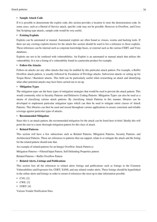 Attack patterns 70
• Sample Attack Code
If it is possible to demonstrate the exploit code, this section provides a location to store the demonstration code. In
some cases, such as a Denial of Service attack, specific code may not be possible. However in Overflow, and Cross
Site Scripting type attacks, sample code would be very useful.
• Existing Exploits
Exploits can be automated or manual. Automated exploits are often found as viruses, worms and hacking tools. If
there are any existing exploits known for the attack this section should be used to list a reference to those exploits.
These references can be internal such as corporate knowledge bases, or external such as the various CERT, and Virus
databases.
Exploits are not to be confused with vulnerabilities. An Exploit is an automated or manual attack that utilises the
vulnerability. It is not a listing of a vulnerability found in a particular product for example.
• Follow-On Attacks
Follow-on attacks are any other attacks that may be enabled by this particular attack pattern. For example, a Buffer
Overflow attack pattern, is usually followed by Escalation of Privilege attacks, Subversion attacks or setting up for
Trojan Horse / Backdoor attacks. This field can be particularly useful when researching an attack and identifying
what other potential attacks may have been carried out or set up.
• Mitigation Types
The mitigation types are the basic types of mitigation strategies that would be used to prevent the attack pattern. This
would commonly refer to Security Patterns and Defensive Coding Patterns. Mitigation Types can also be used as a
means of classifying various attack patterns. By classifying Attack Patterns in this manner, libraries can be
developed to implement particular mitigation types which can then be used to mitigate entire classes of Attack
Patterns. This libraries can then be used and reused throughout various applications to ensure consistent and reliable
coverage against particular types of attacks.
• Recommended Mitigation
Since this is an attack pattern, the recommended mitigation for the attack can be listed here in brief. Ideally this will
point the user to a more thorough mitigation pattern for this class of attack.
• Related Patterns
This section will have a few subsections such as Related Patterns, Mitigation Patterns, Security Patterns, and
Architectural Patterns. These are references to patterns that can support, relate to or mitigate the attack and the listing
for the related pattern should note that.
An example of related patterns for an Integer Overflow Attack Pattern is:
Mitigation Patterns – Filtered Input Pattern, Self Defending Properties pattern
Related Patterns – Buffer Overflow Pattern
• Related Alerts, Listings and Publications
This section lists all the references to related alerts listings and publications such as listings in the Common
Vulnerabilities and Exposures list, CERT, SANS, and any related vendor alerts. These listings should be hyperlinked
to the online alerts and listings in order to ensure it references the most up to date information possible.
• CVE: [2]
• CWE: [3]
• CERT: [4]
Various Vendor Notification Sites.
 