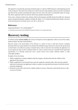 Pseudolocalization 74
One approach to automatically generating translated strings is to add non-ASCII characters at the beginning and end
of the existing text. This allows the existing text to still be read, but clearly identifies what text has been externalized
and what text has not been externalized and exposes UI issues such as the need to accommodate longer text strings.
This allows regular QA staff to test that the code has been properly internationalized.
Tools such as Alchemy Catalyst from Alchemy Software Development and SDL Passolo from SDL have advanced
pseudo translation/localization capability including the ability to view rendered Pseudolocalized dialog's and forms
in the tools themselves for formats such as .net, wpf .rc .dll and .exe.
References
Engineering Windows 7 for a Global Market
[1]
[1] http://blogs.msdn.com/b/e7/archive/2009/07/07/engineering-windows-7-for-a-global-market.aspx
Recovery testing
In software testing, recovery testing is the activity of testing how well an application is able to recover from crashes,
hardware failures and other similar problems.
Recovery testing is the forced failure of the software in a variety of ways to verify that recovery is properly
performed. Recovery testing should not be confused with reliability testing, which tries to discover the specific point
at which failure occurs.Recovery testing is basically done in order to check how fast and better the application can
recover against any type of crash or hardware failure etc. Type or extent of recovery is specified in the requirement
specifications. It is basically testing how well a system recovers from crashes, hardware failures, or other
catastrophic problems
Examples of recovery testing:
1. While an application is running, suddenly restart the computer, and afterwards check the validness of the
application's data integrity.
2. While an application is receiving data from a network, unplug the connecting cable. After some time, plug the
cable back in and analyze the application's ability to continue receiving data from the point at which the network
connection disappeared.
3. Restart the system while a browser has a definite number of sessions. Afterwards, check that the browser is able
to recover all of them.
 