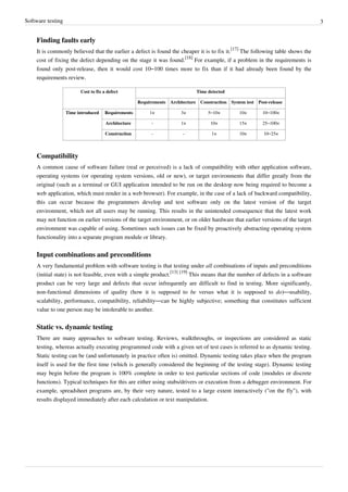 Software testing 3
Finding faults early
It is commonly believed that the earlier a defect is found the cheaper it is to fix it.
[17]
The following table shows the
cost of fixing the defect depending on the stage it was found.
[18]
For example, if a problem in the requirements is
found only post-release, then it would cost 10–100 times more to fix than if it had already been found by the
requirements review.
Cost to fix a defect Time detected
Requirements Architecture Construction System test Post-release
Time introduced Requirements 1× 3× 5–10× 10× 10–100×
Architecture - 1× 10× 15× 25–100×
Construction - - 1× 10× 10–25×
Compatibility
A common cause of software failure (real or perceived) is a lack of compatibility with other application software,
operating systems (or operating system versions, old or new), or target environments that differ greatly from the
original (such as a terminal or GUI application intended to be run on the desktop now being required to become a
web application, which must render in a web browser). For example, in the case of a lack of backward compatibility,
this can occur because the programmers develop and test software only on the latest version of the target
environment, which not all users may be running. This results in the unintended consequence that the latest work
may not function on earlier versions of the target environment, or on older hardware that earlier versions of the target
environment was capable of using. Sometimes such issues can be fixed by proactively abstracting operating system
functionality into a separate program module or library.
Input combinations and preconditions
A very fundamental problem with software testing is that testing under all combinations of inputs and preconditions
(initial state) is not feasible, even with a simple product.
[13] [19]
This means that the number of defects in a software
product can be very large and defects that occur infrequently are difficult to find in testing. More significantly,
non-functional dimensions of quality (how it is supposed to be versus what it is supposed to do)—usability,
scalability, performance, compatibility, reliability—can be highly subjective; something that constitutes sufficient
value to one person may be intolerable to another.
Static vs. dynamic testing
There are many approaches to software testing. Reviews, walkthroughs, or inspections are considered as static
testing, whereas actually executing programmed code with a given set of test cases is referred to as dynamic testing.
Static testing can be (and unfortunately in practice often is) omitted. Dynamic testing takes place when the program
itself is used for the first time (which is generally considered the beginning of the testing stage). Dynamic testing
may begin before the program is 100% complete in order to test particular sections of code (modules or discrete
functions). Typical techniques for this are either using stubs/drivers or execution from a debugger environment. For
example, spreadsheet programs are, by their very nature, tested to a large extent interactively ("on the fly"), with
results displayed immediately after each calculation or text manipulation.
 