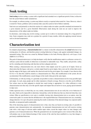 Soak testing 75
Soak testing
Soak testing involves testing a system with a significant load extended over a significant period of time, to discover
how the system behaves under sustained use.
For example, in software testing, a system may behave exactly as expected when tested for 1 hour. However, when it
is tested for 3 hours, problems such as memory leaks cause the system to fail or behave randomly.
Soak tests are used primarily to check the reaction of a subject under test under a possible simulated environment for
a given duration and for a given threshold. Observations made during the soak test are used to improve the
characteristics of the subject under test further.
In electronics, soak testing may involve testing a system up to or above its maximum ratings for a long period of
time. Some companies may soak test a product for a period of many months, while also applying external stresses
such as elevated temperatures.
Characterization test
In computer programming, a characterization test is a means to describe (characterize) the actual behaviour of an
existing piece of software, and therefore protect existing behaviour of legacy code against unintended changes via
automated testing. This term was coined by Michael Feathers in his book Working Effectively with Legacy Code
(ISBN 0-13-117705-2).
The goal of characterization tests is to help developers verify that the modifications made to a reference version of a
software system did not modify its behaviour in unwanted or undesirable ways. They enable, and provide a safety
net for, extending and refactoring code that does not have adequate unit tests.
When creating a characterization test, one must observe what outputs occur for a given set of inputs. Given an
observation that the legacy code gives a certain output based on given inputs, then a test can be written that asserts
that the output of the legacy code matches the observed result for the given inputs. For example, if one observes that
f(3.14) == 42, then this could be created as a characterization test. Then, after modifications to the system, the test
can determine if the modifications caused changes in the results when given the same inputs.
Unfortunately, as with any testing, it is generally not possible to create a characterization test for every possible input
and output. As such, many people opt for either statement or branch coverage. However, even this can be difficult.
Test writers must use their judgment to decide how much testing is appropriate. It is often sufficient to write
characterization tests that only cover the specific inputs and outputs that are known to occur, paying special attention
to edge cases.
Unlike regression tests, to which they are very similar, characterization tests do not verify the correct behaviour of
the code, which can be impossible to determine. Instead they verify the behaviour that was observed when they were
written. Often no specification or test suite is available, leaving only characterization tests as an option, since the
conservative path is to assume that the old behaviour is the required behaviour. Characterization tests are, essentially,
change detectors. It is up to the person analyzing the results to determine if the detected change was expected and/or
desirable, or unexpected and/or undesirable.
One of the interesting aspects of characterization tests is that, since they are based on existing code, it's possible to
generate some characterization tests automatically. An automated characterization test tool will exercise existing
code with a wide range of relevant and/or random input values, record the output values (or state changes) and
generate a set of characterization tests. When the generated tests are executed against a new version of the code, they
will produce one or more failures/warnings if that version of the code has been modified in a way that changes a
previously established behaviour.
 