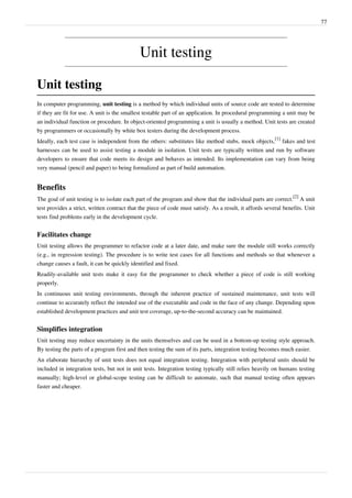 77
Unit testing
Unit testing
In computer programming, unit testing is a method by which individual units of source code are tested to determine
if they are fit for use. A unit is the smallest testable part of an application. In procedural programming a unit may be
an individual function or procedure. In object-oriented programming a unit is usually a method. Unit tests are created
by programmers or occasionally by white box testers during the development process.
Ideally, each test case is independent from the others: substitutes like method stubs, mock objects,
[1]
fakes and test
harnesses can be used to assist testing a module in isolation. Unit tests are typically written and run by software
developers to ensure that code meets its design and behaves as intended. Its implementation can vary from being
very manual (pencil and paper) to being formalized as part of build automation.
Benefits
The goal of unit testing is to isolate each part of the program and show that the individual parts are correct.
[2]
A unit
test provides a strict, written contract that the piece of code must satisfy. As a result, it affords several benefits. Unit
tests find problems early in the development cycle.
Facilitates change
Unit testing allows the programmer to refactor code at a later date, and make sure the module still works correctly
(e.g., in regression testing). The procedure is to write test cases for all functions and methods so that whenever a
change causes a fault, it can be quickly identified and fixed.
Readily-available unit tests make it easy for the programmer to check whether a piece of code is still working
properly.
In continuous unit testing environments, through the inherent practice of sustained maintenance, unit tests will
continue to accurately reflect the intended use of the executable and code in the face of any change. Depending upon
established development practices and unit test coverage, up-to-the-second accuracy can be maintained.
Simplifies integration
Unit testing may reduce uncertainty in the units themselves and can be used in a bottom-up testing style approach.
By testing the parts of a program first and then testing the sum of its parts, integration testing becomes much easier.
An elaborate hierarchy of unit tests does not equal integration testing. Integration with peripheral units should be
included in integration tests, but not in unit tests. Integration testing typically still relies heavily on humans testing
manually; high-level or global-scope testing can be difficult to automate, such that manual testing often appears
faster and cheaper.
 