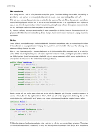 Unit testing 78
Documentation
Unit testing provides a sort of living documentation of the system. Developers looking to learn what functionality is
provided by a unit and how to use it can look at the unit tests to gain a basic understanding of the unit's API.
Unit test cases embody characteristics that are critical to the success of the unit. These characteristics can indicate
appropriate/inappropriate use of a unit as well as negative behaviors that are to be trapped by the unit. A unit test
case, in and of itself, documents these critical characteristics, although many software development environments do
not rely solely upon code to document the product in development.
By contrast, ordinary narrative documentation is more susceptible to drifting from the implementation of the
program and will thus become outdated (e.g., design changes, feature creep, relaxed practices in keeping documents
up-to-date).
Design
When software is developed using a test-driven approach, the unit test may take the place of formal design. Each unit
test can be seen as a design element specifying classes, methods, and observable behaviour. The following Java
example will help illustrate this point.
Here is a test class that specifies a number of elements of the implementation. First, that there must be an interface
called Adder, and an implementing class with a zero-argument constructor called AdderImpl. It goes on to assert that
the Adder interface should have a method called add, with two integer parameters, which returns another integer. It
also specifies the behaviour of this method for a small range of values.
public class TestAdder {
public void testSum() {
Adder adder = new AdderImpl();
assert(adder.add(1, 1) == 2);
assert(adder.add(1, 2) == 3);
assert(adder.add(2, 2) == 4);
assert(adder.add(0, 0) == 0);
assert(adder.add(-1, -2) == -3);
assert(adder.add(-1, 1) == 0);
assert(adder.add(1234, 988) == 2222);
}
}
In this case the unit test, having been written first, acts as a design document specifying the form and behaviour of a
desired solution, but not the implementation details, which are left for the programmer. Following the "do the
simplest thing that could possibly work" practice, the easiest solution that will make the test pass is shown below.
interface Adder {
int add(int a, int b);
}
class AdderImpl implements Adder {
int add(int a, int b) {
return a + b;
}
}
Unlike other diagram-based design methods, using a unit-test as a design has one significant advantage. The design
document (the unit-test itself) can be used to verify that the implementation adheres to the design. With the unit-test
 