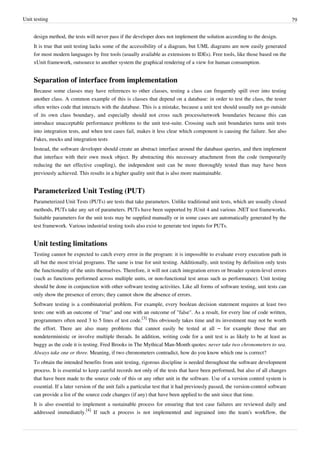 Unit testing 79
design method, the tests will never pass if the developer does not implement the solution according to the design.
It is true that unit testing lacks some of the accessibility of a diagram, but UML diagrams are now easily generated
for most modern languages by free tools (usually available as extensions to IDEs). Free tools, like those based on the
xUnit framework, outsource to another system the graphical rendering of a view for human consumption.
Separation of interface from implementation
Because some classes may have references to other classes, testing a class can frequently spill over into testing
another class. A common example of this is classes that depend on a database: in order to test the class, the tester
often writes code that interacts with the database. This is a mistake, because a unit test should usually not go outside
of its own class boundary, and especially should not cross such process/network boundaries because this can
introduce unacceptable performance problems to the unit test-suite. Crossing such unit boundaries turns unit tests
into integration tests, and when test cases fail, makes it less clear which component is causing the failure. See also
Fakes, mocks and integration tests
Instead, the software developer should create an abstract interface around the database queries, and then implement
that interface with their own mock object. By abstracting this necessary attachment from the code (temporarily
reducing the net effective coupling), the independent unit can be more thoroughly tested than may have been
previously achieved. This results in a higher quality unit that is also more maintainable.
Parameterized Unit Testing (PUT)
Parameterized Unit Tests (PUTs) are tests that take parameters. Unlike traditional unit tests, which are usually closed
methods, PUTs take any set of parameters. PUTs have been supported by JUnit 4 and various .NET test frameworks.
Suitable parameters for the unit tests may be supplied manually or in some cases are automatically generated by the
test framework. Various industrial testing tools also exist to generate test inputs for PUTs.
Unit testing limitations
Testing cannot be expected to catch every error in the program: it is impossible to evaluate every execution path in
all but the most trivial programs. The same is true for unit testing. Additionally, unit testing by definition only tests
the functionality of the units themselves. Therefore, it will not catch integration errors or broader system-level errors
(such as functions performed across multiple units, or non-functional test areas such as performance). Unit testing
should be done in conjunction with other software testing activities. Like all forms of software testing, unit tests can
only show the presence of errors; they cannot show the absence of errors.
Software testing is a combinatorial problem. For example, every boolean decision statement requires at least two
tests: one with an outcome of "true" and one with an outcome of "false". As a result, for every line of code written,
programmers often need 3 to 5 lines of test code.
[3]
This obviously takes time and its investment may not be worth
the effort. There are also many problems that cannot easily be tested at all – for example those that are
nondeterministic or involve multiple threads. In addition, writing code for a unit test is as likely to be at least as
buggy as the code it is testing. Fred Brooks in The Mythical Man-Month quotes: never take two chronometers to sea.
Always take one or three. Meaning, if two chronometers contradict, how do you know which one is correct?
To obtain the intended benefits from unit testing, rigorous discipline is needed throughout the software development
process. It is essential to keep careful records not only of the tests that have been performed, but also of all changes
that have been made to the source code of this or any other unit in the software. Use of a version control system is
essential. If a later version of the unit fails a particular test that it had previously passed, the version-control software
can provide a list of the source code changes (if any) that have been applied to the unit since that time.
It is also essential to implement a sustainable process for ensuring that test case failures are reviewed daily and
addressed immediately.
[4]
If such a process is not implemented and ingrained into the team's workflow, the
 