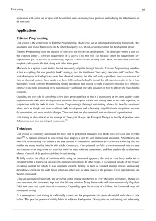 Unit testing 80
application will evolve out of sync with the unit test suite, increasing false positives and reducing the effectiveness of
the test suite.
Applications
Extreme Programming
Unit testing is the cornerstone of Extreme Programming, which relies on an automated unit testing framework. This
automated unit testing framework can be either third party, e.g., xUnit, or created within the development group.
Extreme Programming uses the creation of unit tests for test-driven development. The developer writes a unit test
that exposes either a software requirement or a defect. This test will fail because either the requirement isn't
implemented yet, or because it intentionally exposes a defect in the existing code. Then, the developer writes the
simplest code to make the test, along with other tests, pass.
Most code in a system is unit tested, but not necessarily all paths through the code. Extreme Programming mandates
a "test everything that can possibly break" strategy, over the traditional "test every execution path" method. This
leads developers to develop fewer tests than classical methods, but this isn't really a problem, more a restatement of
fact, as classical methods have rarely ever been followed methodically enough for all execution paths to have been
thoroughly tested. Extreme Programming simply recognizes that testing is rarely exhaustive (because it is often too
expensive and time-consuming to be economically viable) and provides guidance on how to effectively focus limited
resources.
Crucially, the test code is considered a first class project artifact in that it is maintained at the same quality as the
implementation code, with all duplication removed. Developers release unit testing code to the code repository in
conjunction with the code it tests. Extreme Programming's thorough unit testing allows the benefits mentioned
above, such as simpler and more confident code development and refactoring, simplified code integration, accurate
documentation, and more modular designs. These unit tests are also constantly run as a form of regression test.
Unit testing is also critical to the concept of Emergent Design. As Emergent Design is heavily dependent upon
Refactoring, unit tests are integral component.
[5]
Techniques
Unit testing is commonly automated, but may still be performed manually. The IEEE does not favor one over the
other.
[6]
A manual approach to unit testing may employ a step-by-step instructional document. Nevertheless, the
objective in unit testing is to isolate a unit and validate its correctness. Automation is efficient for achieving this, and
enables the many benefits listed in this article. Conversely, if not planned carefully, a careless manual unit test case
may execute as an integration test case that involves many software components, and thus preclude the achievement
of most if not all of the goals established for unit testing.
To fully realize the effect of isolation while using an automated approach, the unit or code body under test is
executed within a framework outside of its natural environment. In other words, it is executed outside of the product
or calling context for which it was originally created. Testing in such an isolated manner reveals unnecessary
dependencies between the code being tested and other units or data spaces in the product. These dependencies can
then be eliminated.
Using an automation framework, the developer codes criteria into the test to verify the unit's correctness. During test
case execution, the framework logs tests that fail any criterion. Many frameworks will also automatically flag these
failed test cases and report them in a summary. Depending upon the severity of a failure, the framework may halt
subsequent testing.
As a consequence, unit testing is traditionally a motivator for programmers to create decoupled and cohesive code
bodies. This practice promotes healthy habits in software development. Design patterns, unit testing, and refactoring
 