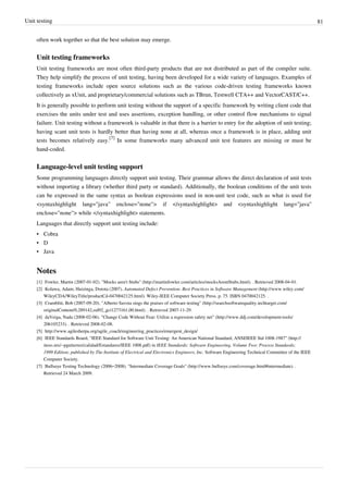 Unit testing 81
often work together so that the best solution may emerge.
Unit testing frameworks
Unit testing frameworks are most often third-party products that are not distributed as part of the compiler suite.
They help simplify the process of unit testing, having been developed for a wide variety of languages. Examples of
testing frameworks include open source solutions such as the various code-driven testing frameworks known
collectively as xUnit, and proprietary/commercial solutions such as TBrun, Testwell CTA++ and VectorCAST/C++.
It is generally possible to perform unit testing without the support of a specific framework by writing client code that
exercises the units under test and uses assertions, exception handling, or other control flow mechanisms to signal
failure. Unit testing without a framework is valuable in that there is a barrier to entry for the adoption of unit testing;
having scant unit tests is hardly better than having none at all, whereas once a framework is in place, adding unit
tests becomes relatively easy.
[7]
In some frameworks many advanced unit test features are missing or must be
hand-coded.
Language-level unit testing support
Some programming languages directly support unit testing. Their grammar allows the direct declaration of unit tests
without importing a library (whether third party or standard). Additionally, the boolean conditions of the unit tests
can be expressed in the same syntax as boolean expressions used in non-unit test code, such as what is used for
<syntaxhighlight lang="java" enclose="none"> if </syntaxhighlight> and <syntaxhighlight lang="java"
enclose="none"> while </syntaxhighlight> statements.
Languages that directly support unit testing include:
• Cobra
• D
• Java
Notes
[1] Fowler, Martin (2007-01-02). "Mocks aren't Stubs" (http://martinfowler.com/articles/mocksArentStubs.html). . Retrieved 2008-04-01.
[2] Kolawa, Adam; Huizinga, Dorota (2007). Automated Defect Prevention: Best Practices in Software Management (http://www.wiley.com/
WileyCDA/WileyTitle/productCd-0470042125.html). Wiley-IEEE Computer Society Press. p. 75. ISBN 0470042125. .
[3] Cramblitt, Bob (2007-09-20). "Alberto Savoia sings the praises of software testing" (http://searchsoftwarequality.techtarget.com/
originalContent/0,289142,sid92_gci1273161,00.html). . Retrieved 2007-11-29.
[4] daVeiga, Nada (2008-02-06). "Change Code Without Fear: Utilize a regression safety net" (http://www.ddj.com/development-tools/
206105233). . Retrieved 2008-02-08.
[5] http://www.agilesherpa.org/agile_coach/engineering_practices/emergent_design/
[6] IEEE Standards Board, "IEEE Standard for Software Unit Testing: An American National Standard, ANSI/IEEE Std 1008-1987" (http://
iteso.mx/~pgutierrez/calidad/Estandares/IEEE 1008.pdf) in IEEE Standards: Software Engineering, Volume Two: Process Standards;
1999 Edition; published by The Institute of Electrical and Electronics Engineers, Inc. Software Engineering Technical Committee of the IEEE
Computer Society.
[7] Bullseye Testing Technology (2006–2008). "Intermediate Coverage Goals" (http://www.bullseye.com/coverage.html#intermediate). .
Retrieved 24 March 2009.
 
