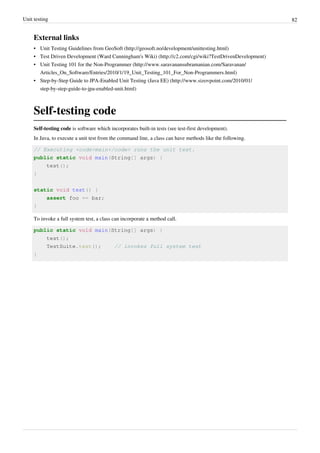 Unit testing 82
External links
• Unit Testing Guidelines from GeoSoft (http://geosoft.no/development/unittesting.html)
• Test Driven Development (Ward Cunningham's Wiki) (http://c2.com/cgi/wiki?TestDrivenDevelopment)
• Unit Testing 101 for the Non-Programmer (http://www.saravanansubramanian.com/Saravanan/
Articles_On_Software/Entries/2010/1/19_Unit_Testing_101_For_Non-Programmers.html)
• Step-by-Step Guide to JPA-Enabled Unit Testing (Java EE) (http://www.sizovpoint.com/2010/01/
step-by-step-guide-to-jpa-enabled-unit.html)
Self-testing code
Self-testing code is software which incorporates built-in tests (see test-first development).
In Java, to execute a unit test from the command line, a class can have methods like the following.
// Executing <code>main</code> runs the unit test.
public static void main(String[] args) {
test();
}
static void test() {
assert foo == bar;
}
To invoke a full system test, a class can incorporate a method call.
public static void main(String[] args) {
test();
TestSuite.test(); // invokes full system test
}
 
