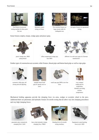 Test fixture 84
Test fixture on universal
testing machine for three point
flex test
Hydraulic system
testing on fixture
Test structure fixtures on
large seismic table for
earthquake tests
jet engine fixtures for operational
testing
Some fixtures employ clamps, wedge grips and pincer grips.
pincer clamps max. 50kN
spring-biased
offset compensated wedge grip
max.50kN
different vice and screw grips of a German
manufacturer
Further types of construction are eccentric roller fixtures, thread grips and button head grips as well as rope grips.
symmetric roller grip, self
closing and self adjusting
multiple button head
grip for speedy tests on
series
small rope grip 200N to test fine
wires
very compact
wedge grip for
temperature
chambers providing
extreme
temperatures
Mechanical holding apparatus provide the clamping force via arms, wedges or eccentric wheel to the jaws.
Additional there are pneumatic and hydraulic fixtures for tensile testing that do allow very fast clamping procedures
and very high clamping forces
pneumatic grip, symmetrical,
clamping force 2.4kN
heavy duty hydraulic clamps,
clamping force 700kN
Bending device for tensile
testing machines
Equipment to proof pealing
forces up to 10kN
 