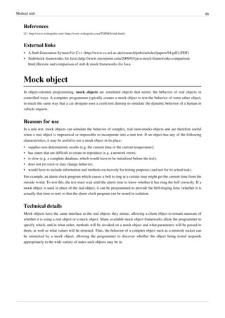 Method stub 86
References
[1] http://www.webopedia.com/ (http://www.webopedia.com/TERM/S/stub.html)
External links
• A Stub Generation System For C++ (http://www.cs.ncl.ac.uk/research/pubs/articles/papers/94.pdf) (PDF)
• Stub/mock frameworks for Java (http://www.sizovpoint.com/2009/03/java-mock-frameworks-comparison.
html) Review and comparison of stub & mock frameworks for Java
Mock object
In object-oriented programming, mock objects are simulated objects that mimic the behavior of real objects in
controlled ways. A computer programmer typically creates a mock object to test the behavior of some other object,
in much the same way that a car designer uses a crash test dummy to simulate the dynamic behavior of a human in
vehicle impacts.
Reasons for use
In a unit test, mock objects can simulate the behavior of complex, real (non-mock) objects and are therefore useful
when a real object is impractical or impossible to incorporate into a unit test. If an object has any of the following
characteristics, it may be useful to use a mock object in its place:
• supplies non-deterministic results (e.g. the current time or the current temperature);
• has states that are difficult to create or reproduce (e.g. a network error);
• is slow (e.g. a complete database, which would have to be initialized before the test);
• does not yet exist or may change behavior;
• would have to include information and methods exclusively for testing purposes (and not for its actual task).
For example, an alarm clock program which causes a bell to ring at a certain time might get the current time from the
outside world. To test this, the test must wait until the alarm time to know whether it has rung the bell correctly. If a
mock object is used in place of the real object, it can be programmed to provide the bell-ringing time (whether it is
actually that time or not) so that the alarm clock program can be tested in isolation.
Technical details
Mock objects have the same interface as the real objects they mimic, allowing a client object to remain unaware of
whether it is using a real object or a mock object. Many available mock object frameworks allow the programmer to
specify which, and in what order, methods will be invoked on a mock object and what parameters will be passed to
them, as well as what values will be returned. Thus, the behavior of a complex object such as a network socket can
be mimicked by a mock object, allowing the programmer to discover whether the object being tested responds
appropriately to the wide variety of states such objects may be in.
 
