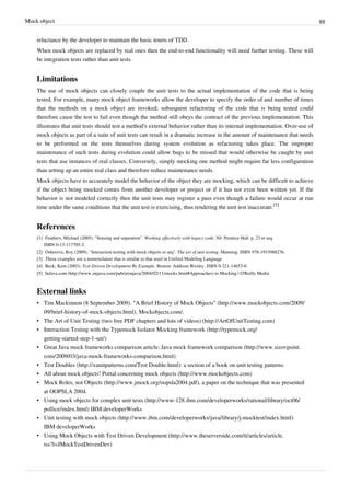 Mock object 88
reluctance by the developer to maintain the basic tenets of TDD.
When mock objects are replaced by real ones then the end-to-end functionality will need further testing. These will
be integration tests rather than unit tests.
Limitations
The use of mock objects can closely couple the unit tests to the actual implementation of the code that is being
tested. For example, many mock object frameworks allow the developer to specify the order of and number of times
that the methods on a mock object are invoked; subsequent refactoring of the code that is being tested could
therefore cause the test to fail even though the method still obeys the contract of the previous implementation. This
illustrates that unit tests should test a method's external behavior rather than its internal implementation. Over-use of
mock objects as part of a suite of unit tests can result in a dramatic increase in the amount of maintenance that needs
to be performed on the tests themselves during system evolution as refactoring takes place. The improper
maintenance of such tests during evolution could allow bugs to be missed that would otherwise be caught by unit
tests that use instances of real classes. Conversely, simply mocking one method might require far less configuration
than setting up an entire real class and therefore reduce maintenance needs.
Mock objects have to accurately model the behavior of the object they are mocking, which can be difficult to achieve
if the object being mocked comes from another developer or project or if it has not even been written yet. If the
behavior is not modeled correctly then the unit tests may register a pass even though a failure would occur at run
time under the same conditions that the unit test is exercising, thus rendering the unit test inaccurate.
[5]
References
[1] Feathers, Michael (2005). "Sensing and separation". Working effectively with legacy code. NJ: Prentice Hall. p. 23 et seq.
ISBN 0-13-117705-2.
[2] Osherove, Roy (2009). "Interaction testing with mock objects et seq". The art of unit testing. Manning. ISBN 978-1933988276.
[3] These examples use a nomenclature that is similar to that used in Unified Modeling Language
[4] Beck, Kent (2003). Test-Driven Development By Example. Boston: Addison Wesley. ISBN 0-321-14653-0.
[5] InJava.com (http://www.onjava.com/pub/a/onjava/2004/02/11/mocks.html#Approaches) to Mocking | O'Reilly Media
External links
• Tim Mackinnon (8 September 2009). "A Brief History of Mock Objects" (http://www.mockobjects.com/2009/
09/brief-history-of-mock-objects.html). Mockobjects.com/.
• The Art of Unit Testing (two free PDF chapters and lots of videos) (http://ArtOfUnitTesting.com)
• Interaction Testing with the Typemock Isolator Mocking framework (http://typemock.org/
getting-started-step-1-set/)
• Great Java mock frameworks comparison article: Java mock framework comparison (http://www.sizovpoint.
com/2009/03/java-mock-frameworks-comparison.html)
• Test Doubles (http://xunitpatterns.com/Test Double.html): a section of a book on unit testing patterns.
• All about mock objects! Portal concerning mock objects (http://www.mockobjects.com)
• Mock Roles, not Objects (http://www.jmock.org/oopsla2004.pdf), a paper on the technique that was presented
at OOPSLA 2004.
• Using mock objects for complex unit tests (http://www-128.ibm.com/developerworks/rational/library/oct06/
pollice/index.html) IBM developerWorks
• Unit testing with mock objects (http://www.ibm.com/developerworks/java/library/j-mocktest/index.html)
IBM developerWorks
• Using Mock Objects with Test Driven Development (http://www.theserverside.com/tt/articles/article.
tss?l=JMockTestDrivenDev)
 