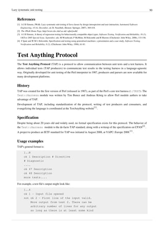 Lazy systematic unit testing 90
References
[1] A J H Simons, JWalk: Lazy systematic unit testing of Java classes by design introspection and user interaction, Automated Software
Engineering, 14 (4), December, ed. B. Nuseibeh, (Boston: Springer, 2007), 369-418.
[2] The JWalk Home Page, http://www.dcs.shef.ac.uk/~ajhs/jwalk/
[3] A J H Simons, A theory of regression testing for behaviourally compatible object types, Software Testing, Verification and Reliability, 16 (3),
UKTest 2005 Special Issue, September, eds. M Woodward, P McMinn, M Holcombe and R Hierons (Chichester: John Wiley, 2006), 133-156.
[4] F Ipate and W M L Holcombe, Specification and testing using generalised machines: a presentation and a case study, Software Testing,
Verification and Reliability, 8 (2), (Chichester: John Wiley, 1998), 61-81.
Test Anything Protocol
The Test Anything Protocol (TAP) is a protocol to allow communication between unit tests and a test harness. It
allows individual tests (TAP producers) to communicate test results to the testing harness in a language-agnostic
way. Originally developed for unit testing of the Perl interpreter in 1987, producers and parsers are now available for
many development platforms.
History
TAP was created for the first version of Perl (released in 1987), as part of the Perl's core test harness (t/TEST). The
Test::Harness module was written by Tim Bunce and Andreas König to allow Perl module authors to take
advantage of TAP.
Development of TAP, including standardization of the protocol, writing of test producers and consumers, and
evangelizing the language is coordinated at the TestAnything website
[1]
.
Specification
Despite being about 20 years old and widely used, no formal specification exists for this protocol. The behavior of
the Test::Harness module is the de-facto TAP standard, along with a writeup of the specification on CPAN
[2]
.
A project to produce an IETF standard for TAP was initiated in August 2008, at YAPC::Europe 2008.
[1]
.
Usage examples
TAP's general format is:
1..N
ok 1 Description # Directive
# Diagnostic
....
ok 47 Description
ok 48 Description
more tests....
For example, a test file's output might look like:
1..4
ok 1 - Input file opened
not ok 2 - First line of the input valid.
More output from test 2. There can be
arbitrary number of lines for any output
so long as there is at least some kind
 