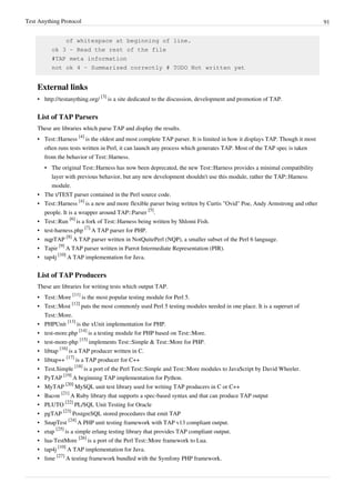Test Anything Protocol 91
of whitespace at beginning of line.
ok 3 - Read the rest of the file
#TAP meta information
not ok 4 - Summarized correctly # TODO Not written yet
External links
• http://testanything.org/
[3]
is a site dedicated to the discussion, development and promotion of TAP.
List of TAP Parsers
These are libraries which parse TAP and display the results.
• Test::Harness
[4]
is the oldest and most complete TAP parser. It is limited in how it displays TAP. Though it most
often runs tests written in Perl, it can launch any process which generates TAP. Most of the TAP spec is taken
from the behavior of Test::Harness.
• The original Test::Harness has now been deprecated, the new Test::Harness provides a minimal compatibility
layer with previous behavior, but any new development shouldn't use this module, rather the TAP::Harness
module.
• The t/TEST parser contained in the Perl source code.
• Test::Harness
[4]
is a new and more flexible parser being written by Curtis "Ovid" Poe, Andy Armstrong and other
people. It is a wrapper around TAP::Parser
[5]
.
• Test::Run
[6]
is a fork of Test::Harness being written by Shlomi Fish.
• test-harness.php
[7]
A TAP parser for PHP.
• nqpTAP
[8]
A TAP parser written in NotQuitePerl (NQP), a smaller subset of the Perl 6 language.
• Tapir
[9]
A TAP parser written in Parrot Intermediate Representation (PIR).
• tap4j
[10]
A TAP implementation for Java.
List of TAP Producers
These are libraries for writing tests which output TAP.
• Test::More
[11]
is the most popular testing module for Perl 5.
• Test::Most
[12]
puts the most commonly used Perl 5 testing modules needed in one place. It is a superset of
Test::More.
• PHPUnit
[13]
is the xUnit implementation for PHP.
• test-more.php
[14]
is a testing module for PHP based on Test::More.
• test-more-php
[15]
implements Test::Simple & Test::More for PHP.
• libtap
[16]
is a TAP producer written in C.
• libtap++
[17]
is a TAP producer for C++
• Test.Simple
[18]
is a port of the Perl Test::Simple and Test::More modules to JavaScript by David Wheeler.
• PyTAP
[19]
A beginning TAP implementation for Python.
• MyTAP
[20]
MySQL unit test library used for writing TAP producers in C or C++
• Bacon
[21]
A Ruby library that supports a spec-based syntax and that can produce TAP output
• PLUTO
[22]
PL/SQL Unit Testing for Oracle
• pgTAP
[23]
PostgreSQL stored procedures that emit TAP
• SnapTest
[24]
A PHP unit testing framework with TAP v13 compliant output.
• etap
[25]
is a simple erlang testing library that provides TAP compliant output.
• lua-TestMore
[26]
is a port of the Perl Test::More framework to Lua.
• tap4j
[10]
A TAP implementation for Java.
• lime
[27]
A testing framework bundled with the Symfony PHP framework.
 