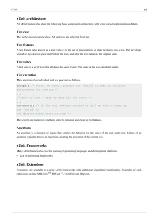 xUnit 93
xUnit architecture
All xUnit frameworks share the following basic component architecture, with some varied implementation details.
Test case
This is the most elemental class. All unit tests are inherited from her.
Test fixtures
A test fixture (also known as a test context) is the set of preconditions or state needed to run a test. The developer
should set up a known good state before the tests, and after the tests return to the original state.
Test suites
A test suite is a set of tests that all share the same fixture. The order of the tests shouldn't matter.
Test execution
The execution of an individual unit test proceeds as follows:
setup(); /* First, we should prepare our 'world' to make an isolated
environment for testing */
...
/* Body of test - Here we make all the tests */
...
teardown(); /* In the end, whether succeed or fail we should clean up
our 'world' to
not disturb other tests or code */
The setup() and teardown() methods serve to initialize and clean up test fixtures.
Assertions
An assertion is a function or macro that verifies the behavior (or the state) of the unit under test. Failure of an
assertion typically throws an exception, aborting the execution of the current test.
xUnit Frameworks
Many xUnit frameworks exist for various programming languages and development platforms.
• List of unit testing frameworks
xUnit Extensions
Extensions are available to extend xUnit frameworks with additional specialized functionality. Examples of such
extensions include XMLUnit
[1]
, DbUnit
[2]
, HtmlUnit and HttpUnit.
 