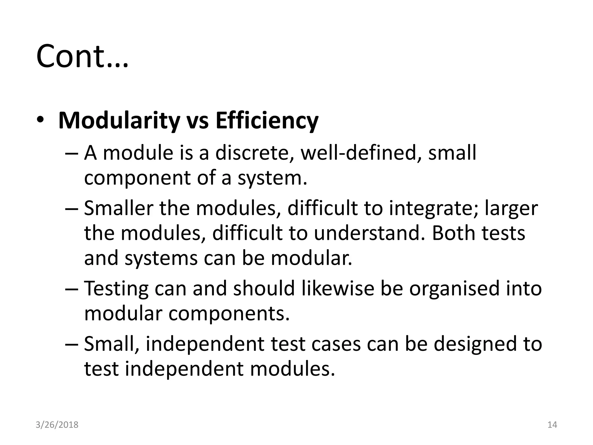Cont…
• Modularity vs Efficiency
– A module is a discrete, well-defined, small
component of a system.
– Smaller the modules, difficult to integrate; larger
the modules, difficult to understand. Both tests
and systems can be modular.
– Testing can and should likewise be organised into
modular components.
– Small, independent test cases can be designed to
test independent modules.
3/26/2018 14
 