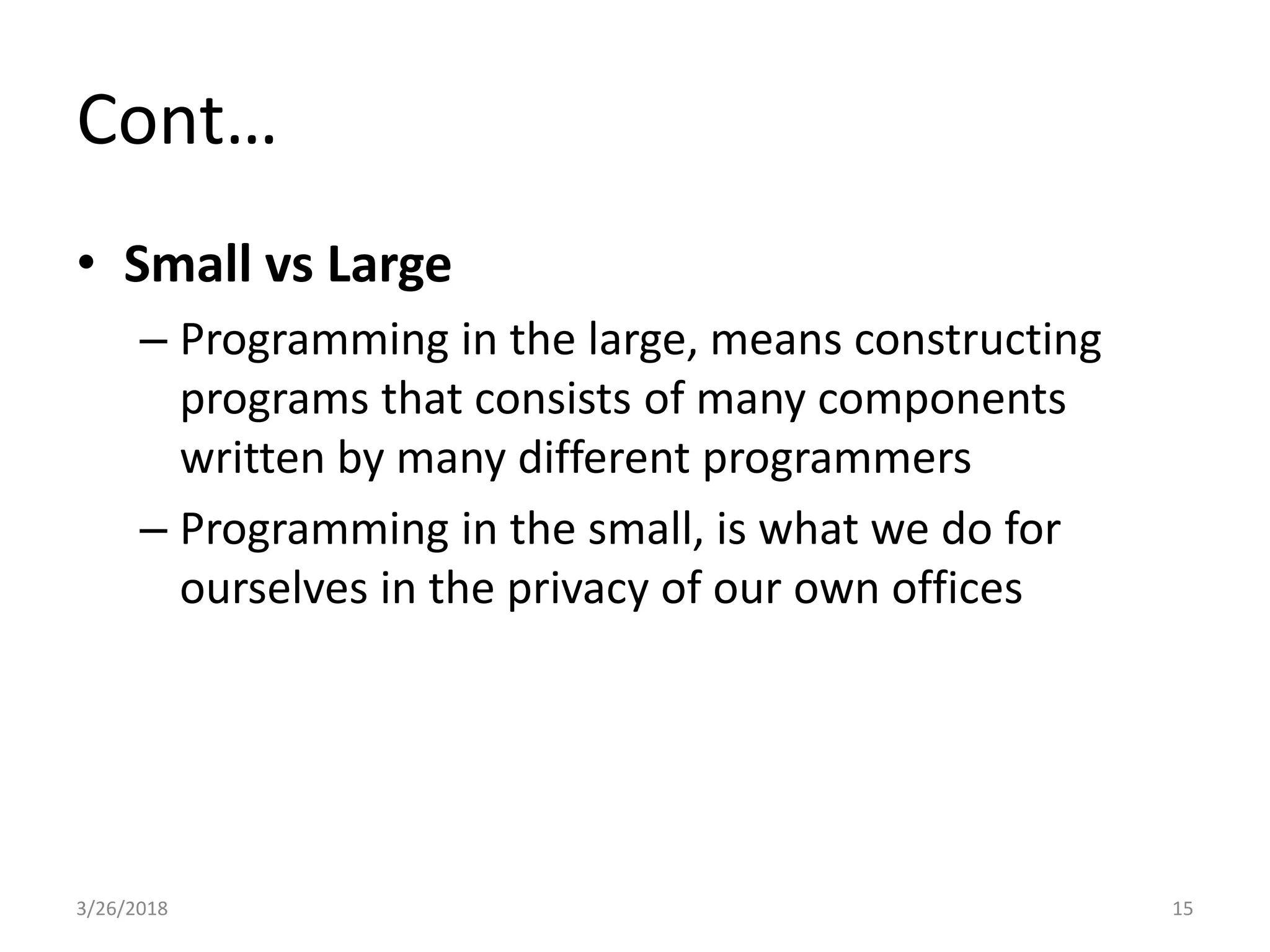 Cont…
• Small vs Large
– Programming in the large, means constructing
programs that consists of many components
written by many different programmers
– Programming in the small, is what we do for
ourselves in the privacy of our own offices
3/26/2018 15
 