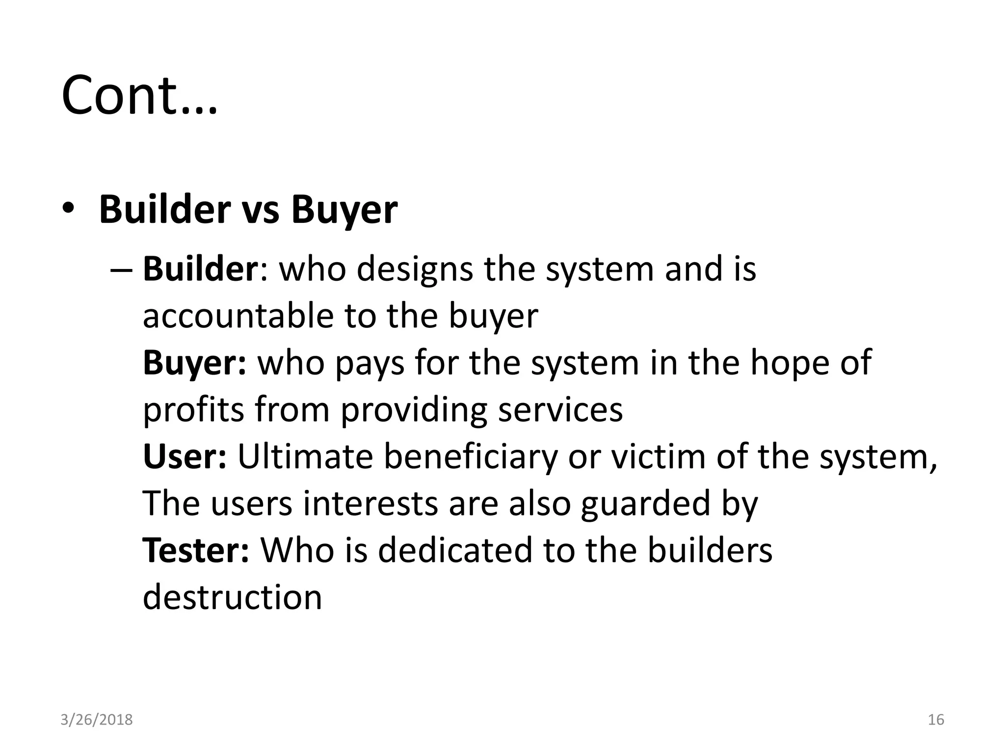 Cont…
• Builder vs Buyer
– Builder: who designs the system and is
accountable to the buyer
Buyer: who pays for the system in the hope of
profits from providing services
User: Ultimate beneficiary or victim of the system,
The users interests are also guarded by
Tester: Who is dedicated to the builders
destruction
3/26/2018 16
 