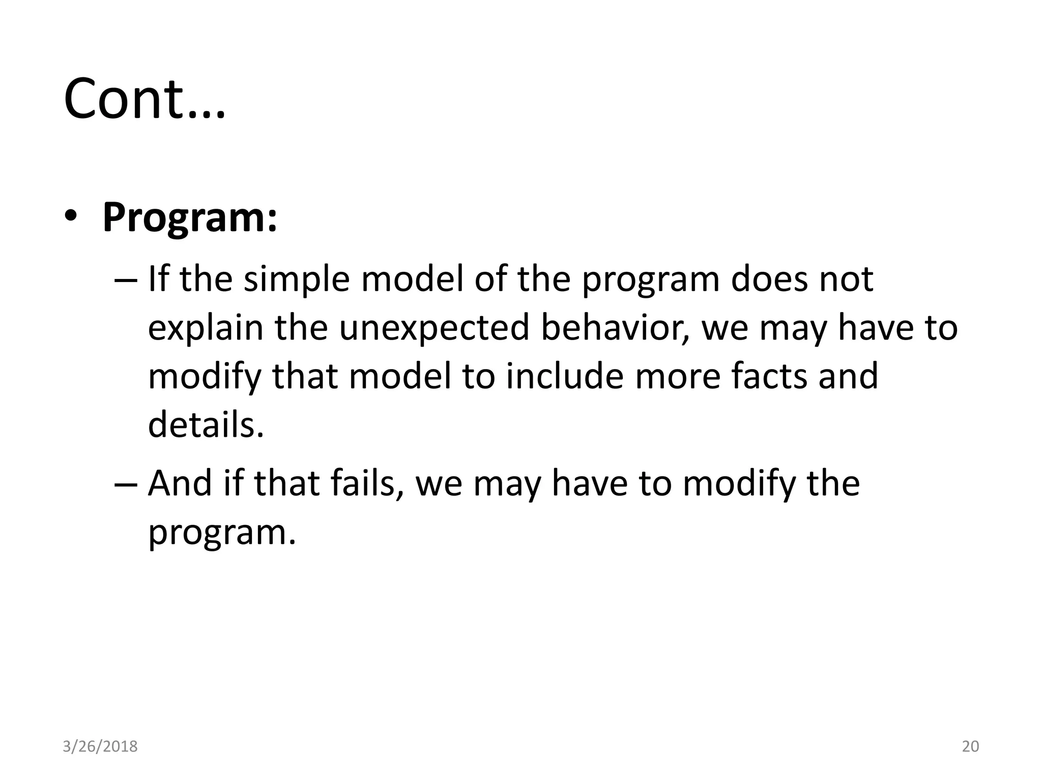 Cont…
• Program:
– If the simple model of the program does not
explain the unexpected behavior, we may have to
modify that model to include more facts and
details.
– And if that fails, we may have to modify the
program.
3/26/2018 20
 