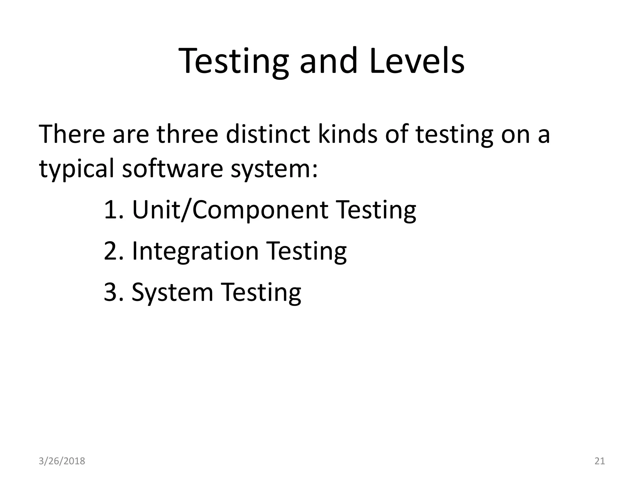 Testing and Levels
There are three distinct kinds of testing on a
typical software system:
1. Unit/Component Testing
2. Integration Testing
3. System Testing
3/26/2018 21
 