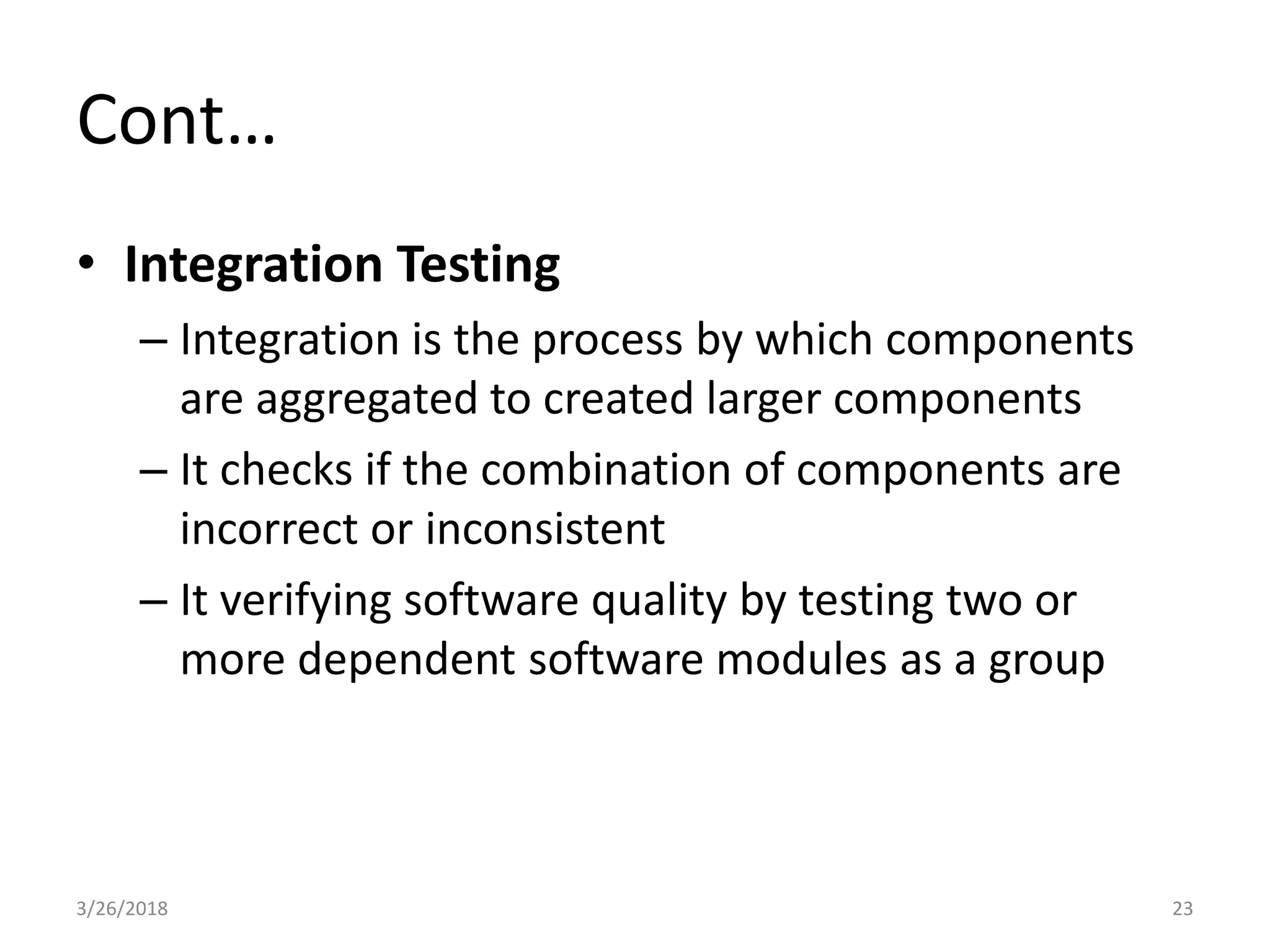 Cont…
• Integration Testing
– Integration is the process by which components
are aggregated to created larger components
– It checks if the combination of components are
incorrect or inconsistent
– It verifying software quality by testing two or
more dependent software modules as a group
3/26/2018 23
 