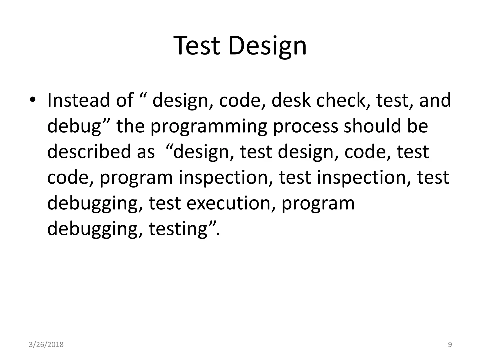 Test Design
• Instead of “ design, code, desk check, test, and
debug” the programming process should be
described as “design, test design, code, test
code, program inspection, test inspection, test
debugging, test execution, program
debugging, testing”.
3/26/2018 9
 