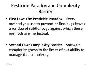 Pesticide Paradox and Complexity
Barrier
• First Law: The Pesticide Paradox – Every
method you use to prevent or find bugs leaves
a residue of subtler bugs against which those
methods are ineffectual.
• Second Law: Complexity Barrier – Software
complexity grows to the limits of our ability to
manage that complexity.
3/26/2018 10
 