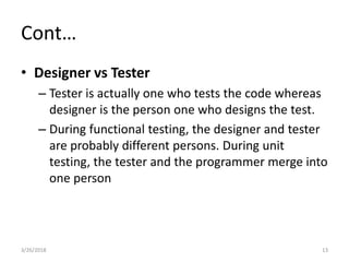 Cont…
• Designer vs Tester
– Tester is actually one who tests the code whereas
designer is the person one who designs the test.
– During functional testing, the designer and tester
are probably different persons. During unit
testing, the tester and the programmer merge into
one person
3/26/2018 13
 
