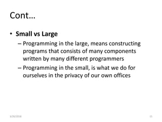Cont…
• Small vs Large
– Programming in the large, means constructing
programs that consists of many components
written by many different programmers
– Programming in the small, is what we do for
ourselves in the privacy of our own offices
3/26/2018 15
 