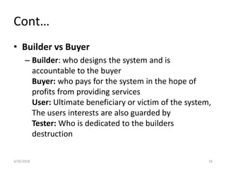 Cont…
• Builder vs Buyer
– Builder: who designs the system and is
accountable to the buyer
Buyer: who pays for the system in the hope of
profits from providing services
User: Ultimate beneficiary or victim of the system,
The users interests are also guarded by
Tester: Who is dedicated to the builders
destruction
3/26/2018 16
 