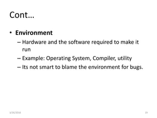 Cont…
• Environment
– Hardware and the software required to make it
run
– Example: Operating System, Compiler, utility
– Its not smart to blame the environment for bugs.
3/26/2018 19
 