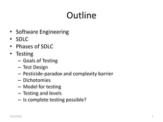 Outline
• Software Engineering
• SDLC
• Phases of SDLC
• Testing
– Goals of Testing
– Test Design
– Pesticide-paradox and complexity barrier
– Dichotomies
– Model for testing
– Testing and levels
– Is complete testing possible?
3/26/2018 2
 