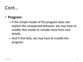 Cont…
• Program:
– If the simple model of the program does not
explain the unexpected behavior, we may have to
modify that model to include more facts and
details.
– And if that fails, we may have to modify the
program.
3/26/2018 20
 