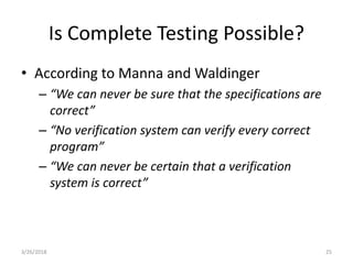 Is Complete Testing Possible?
• According to Manna and Waldinger
– “We can never be sure that the specifications are
correct”
– “No verification system can verify every correct
program”
– “We can never be certain that a verification
system is correct”
3/26/2018 25
 