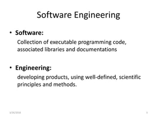 Software Engineering
• Software:
Collection of executable programming code,
associated libraries and documentations
• Engineering:
developing products, using well-defined, scientific
principles and methods.
3/26/2018 3
 