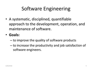 Software Engineering
• A systematic, disciplined, quantifiable
approach to the development, operation, and
maintenance of software.
• Goals:
– to improve the quality of software products
– to increase the productivity and job satisfaction of
software engineers.
3/26/2018 4
 