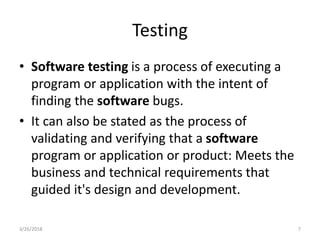 Testing
• Software testing is a process of executing a
program or application with the intent of
finding the software bugs.
• It can also be stated as the process of
validating and verifying that a software
program or application or product: Meets the
business and technical requirements that
guided it's design and development.
3/26/2018 7
 