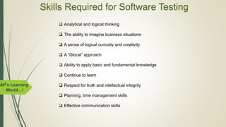 AP’s Learning
World…!
Skills Required for Software Testing
 Analytical and logical thinking
 The ability to imagine business situations
 A sense of logical curiosity and creativity
 A “Glocal” approach
 Ability to apply basic and fundamental knowledge
 Continue to learn
 Respect for truth and intellectual integrity
 Planning, time management skills
 Effective communication skills
 