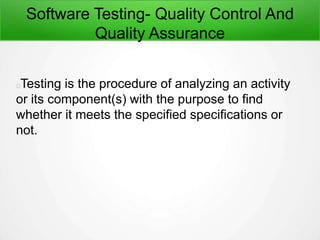 Software Testing- Quality Control And
Quality Assurance
Testing is the procedure of analyzing an activity
or its component(s) with the purpose to find
whether it meets the specified specifications or
not.
 