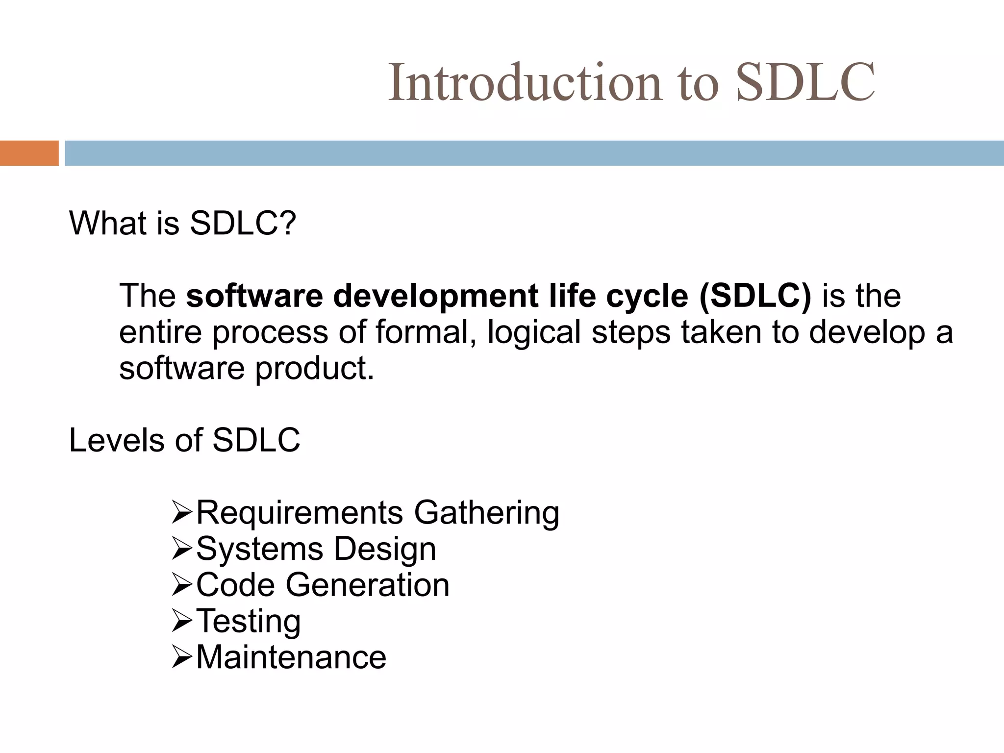 Introduction to SDLC
What is SDLC?
The software development life cycle (SDLC) is the
entire process of formal, logical steps taken to develop a
software product.
Levels of SDLC
Requirements Gathering
Systems Design
Code Generation
Testing
Maintenance
 