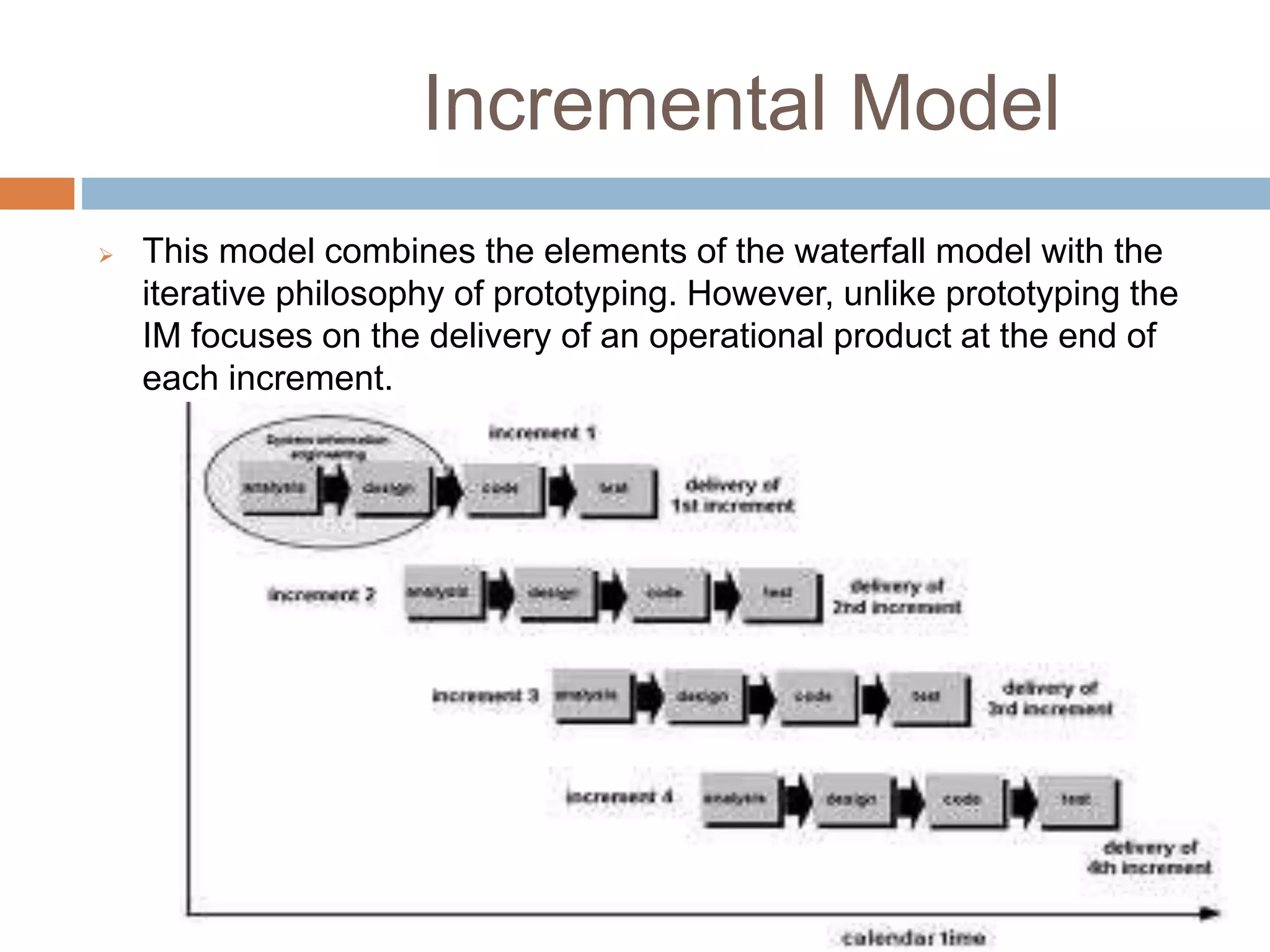 Incremental Model
 This model combines the elements of the waterfall model with the
iterative philosophy of prototyping. However, unlike prototyping the
IM focuses on the delivery of an operational product at the end of
each increment.
 