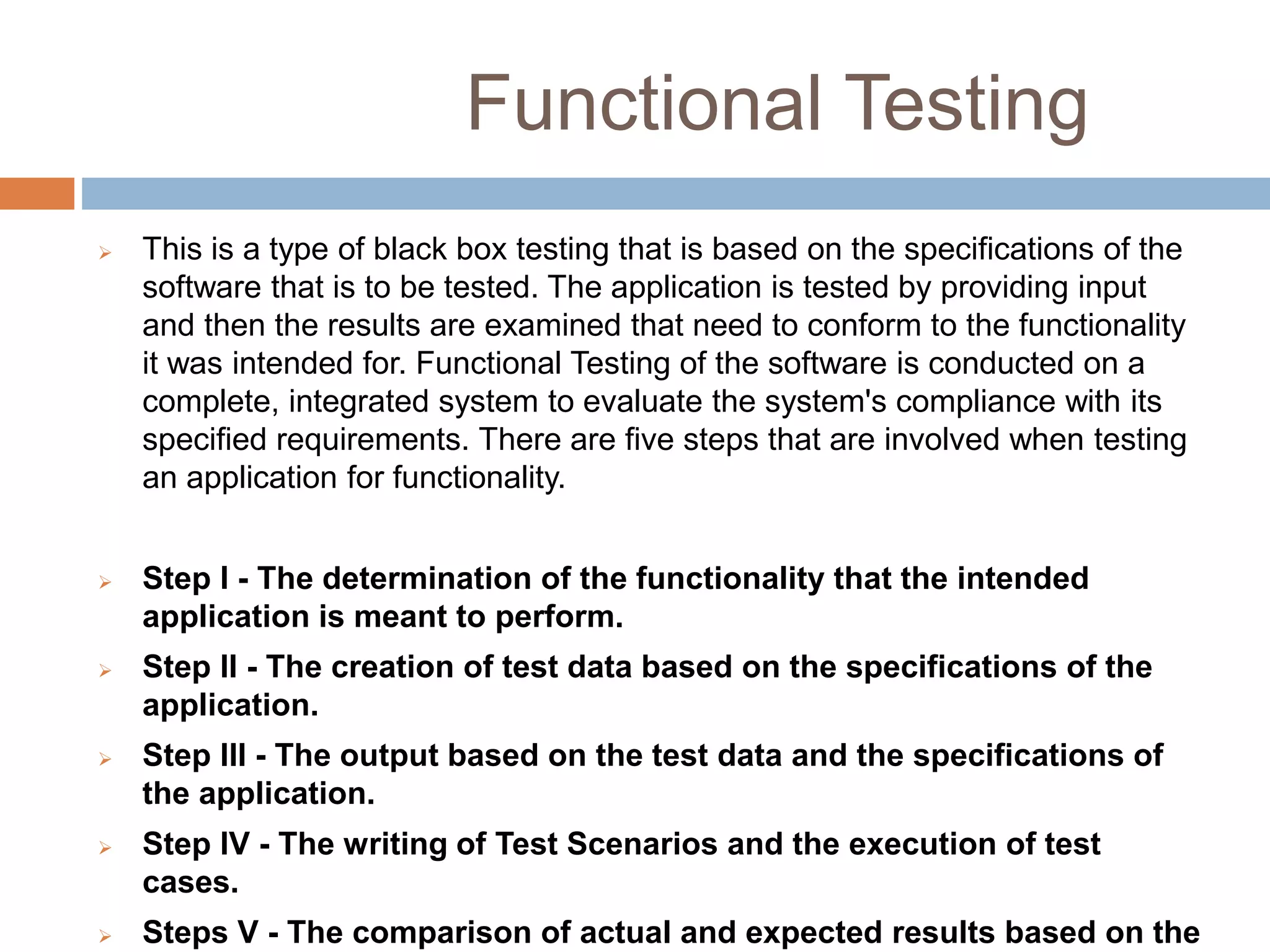 Functional Testing
 This is a type of black box testing that is based on the specifications of the
software that is to be tested. The application is tested by providing input
and then the results are examined that need to conform to the functionality
it was intended for. Functional Testing of the software is conducted on a
complete, integrated system to evaluate the system's compliance with its
specified requirements. There are five steps that are involved when testing
an application for functionality.
 Step I - The determination of the functionality that the intended
application is meant to perform.
 Step II - The creation of test data based on the specifications of the
application.
 Step III - The output based on the test data and the specifications of
the application.
 Step IV - The writing of Test Scenarios and the execution of test
cases.
 Steps V - The comparison of actual and expected results based on the
 