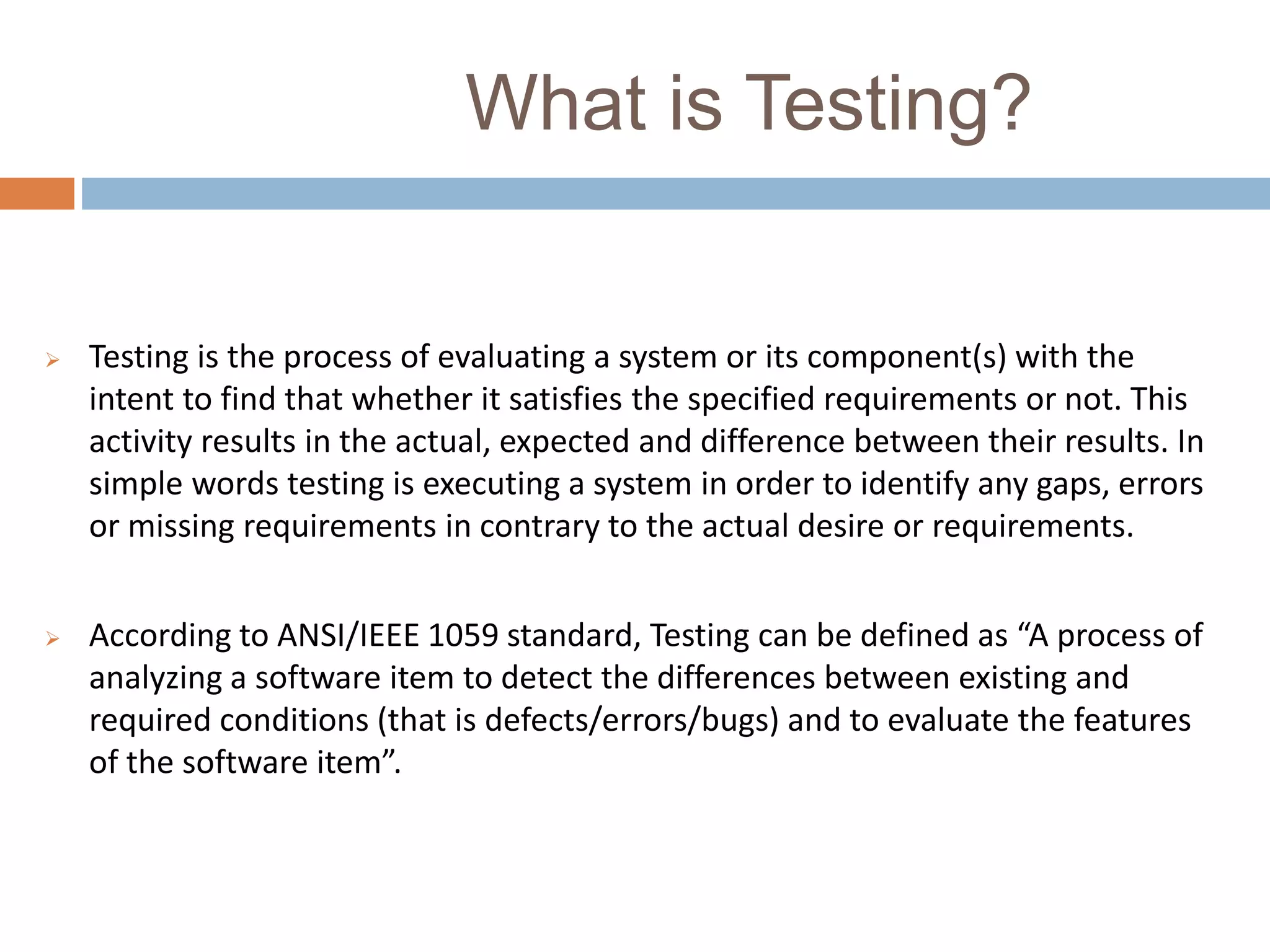 What is Testing?
 Testing is the process of evaluating a system or its component(s) with the
intent to find that whether it satisfies the specified requirements or not. This
activity results in the actual, expected and difference between their results. In
simple words testing is executing a system in order to identify any gaps, errors
or missing requirements in contrary to the actual desire or requirements.
 According to ANSI/IEEE 1059 standard, Testing can be defined as “A process of
analyzing a software item to detect the differences between existing and
required conditions (that is defects/errors/bugs) and to evaluate the features
of the software item”.
 