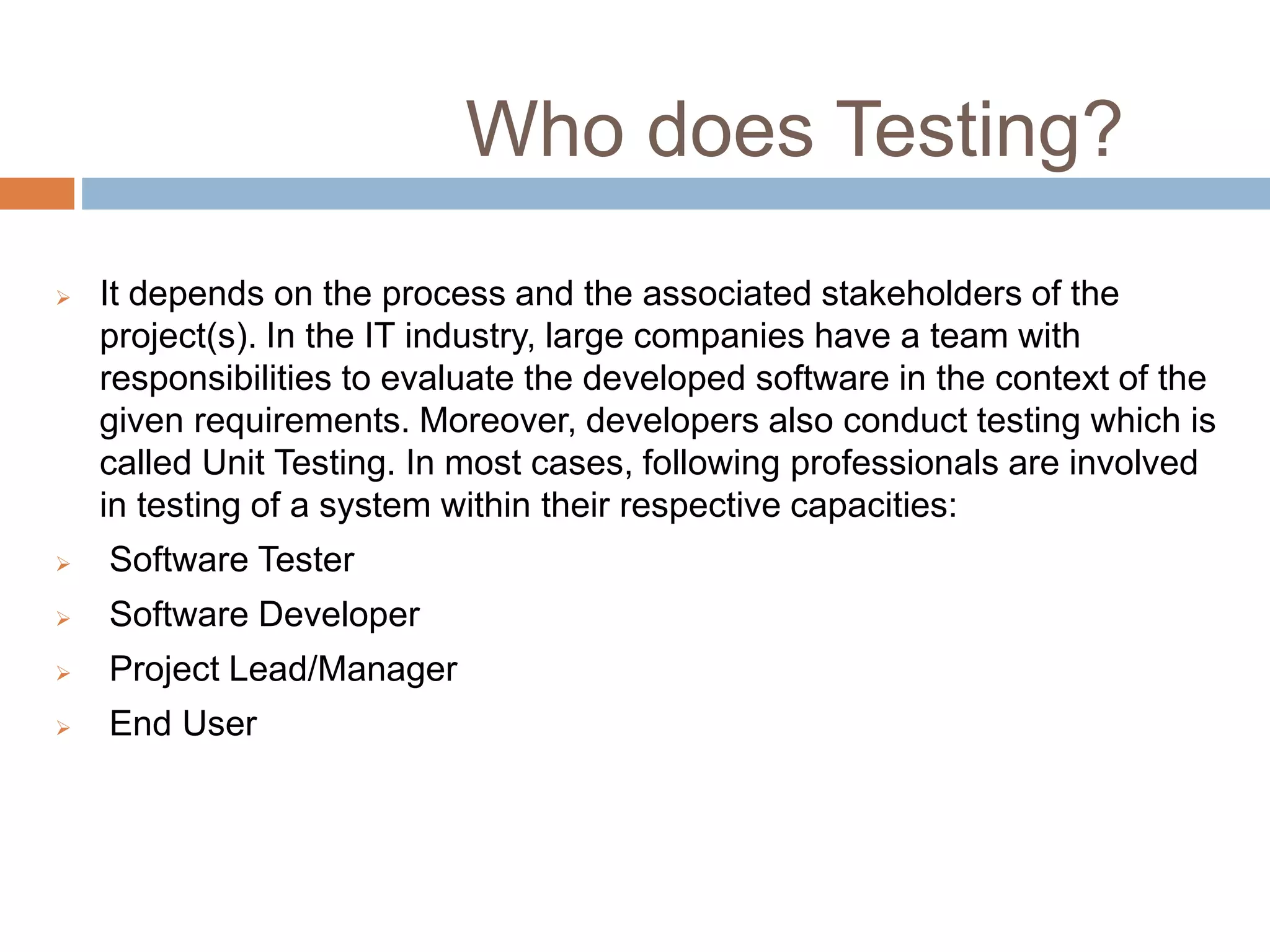 Who does Testing?
 It depends on the process and the associated stakeholders of the
project(s). In the IT industry, large companies have a team with
responsibilities to evaluate the developed software in the context of the
given requirements. Moreover, developers also conduct testing which is
called Unit Testing. In most cases, following professionals are involved
in testing of a system within their respective capacities:
 Software Tester
 Software Developer
 Project Lead/Manager
 End User
 
