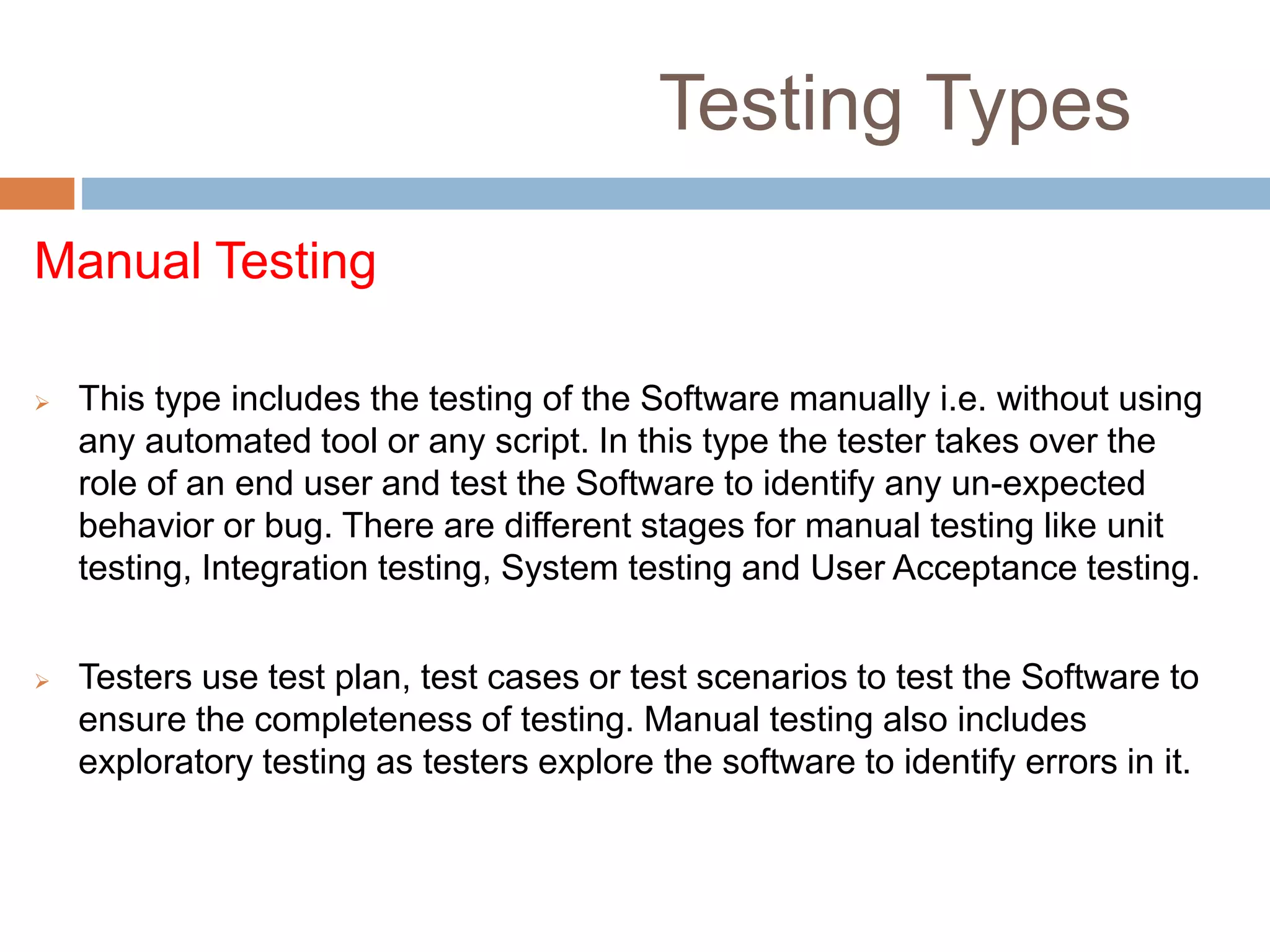 Testing Types
Manual Testing
 This type includes the testing of the Software manually i.e. without using
any automated tool or any script. In this type the tester takes over the
role of an end user and test the Software to identify any un-expected
behavior or bug. There are different stages for manual testing like unit
testing, Integration testing, System testing and User Acceptance testing.
 Testers use test plan, test cases or test scenarios to test the Software to
ensure the completeness of testing. Manual testing also includes
exploratory testing as testers explore the software to identify errors in it.
 