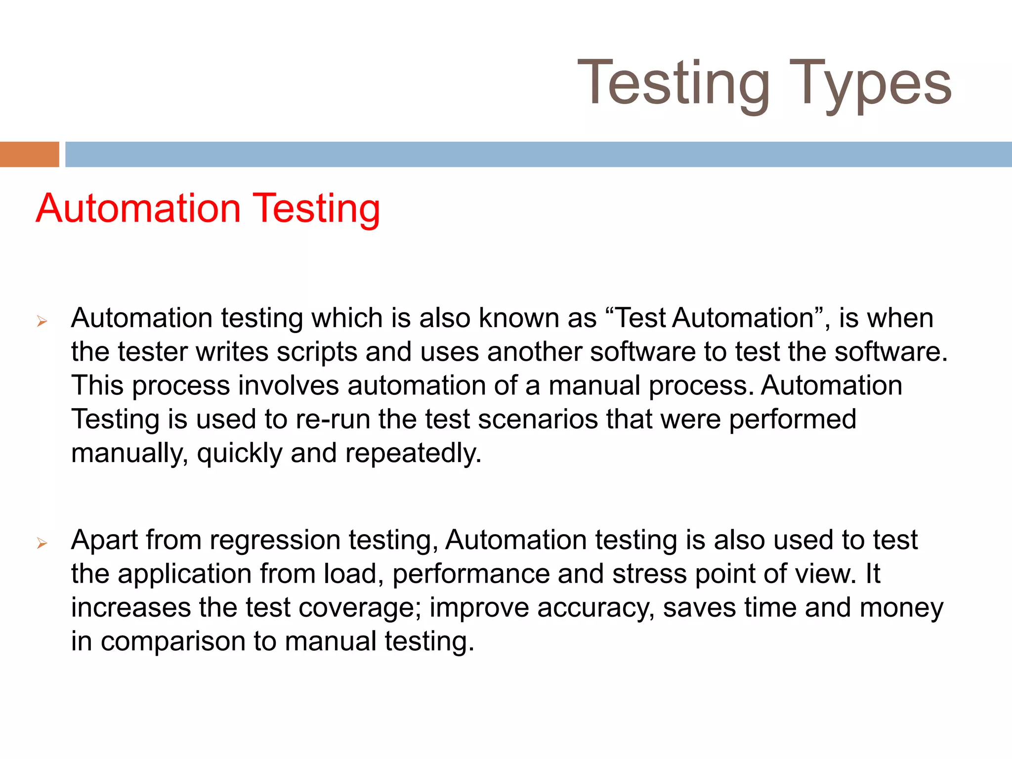 Testing Types
Automation Testing
 Automation testing which is also known as “Test Automation”, is when
the tester writes scripts and uses another software to test the software.
This process involves automation of a manual process. Automation
Testing is used to re-run the test scenarios that were performed
manually, quickly and repeatedly.
 Apart from regression testing, Automation testing is also used to test
the application from load, performance and stress point of view. It
increases the test coverage; improve accuracy, saves time and money
in comparison to manual testing.
 