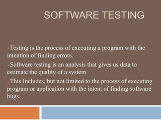 SOFTWARE TESTING
Testing is the process of executing a program with the
intention of finding errors.
Software testing is an analysis that gives us data to
estimate the quality of a system
This Includes, but not limited to the process of executing
program or application with the intent of finding software
bugs.
 