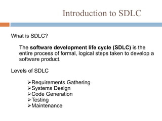Introduction to SDLC
What is SDLC?
The software development life cycle (SDLC) is the
entire process of formal, logical steps taken to develop a
software product.
Levels of SDLC
Requirements Gathering
Systems Design
Code Generation
Testing
Maintenance
 