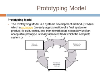 Prototyping Model
Prototyping Model
 The Prototyping Model is a systems development method (SDM) in
which a prototype (an early approximation of a final system or
product) is built, tested, and then reworked as necessary until an
acceptable prototype is finally achieved from which the complete
system or product can now be developed.
 