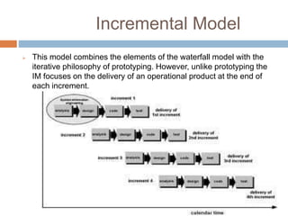 Incremental Model
 This model combines the elements of the waterfall model with the
iterative philosophy of prototyping. However, unlike prototyping the
IM focuses on the delivery of an operational product at the end of
each increment.
 