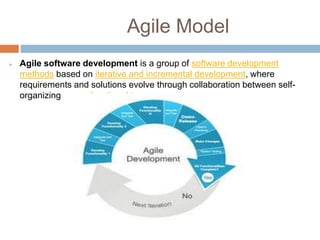 Agile Model
 Agile software development is a group of software development
methods based on iterative and incremental development, where
requirements and solutions evolve through collaboration between self-
organizing, cross-functional teams.
 